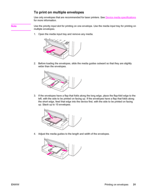 Page 41To print on multiple envelopes
Use only envelopes that are recommended for laser printers. See Device media specifications
for more information.
Note
Use the priority input slot for printing on one envelope. Use the media input tray for printing on
multiple envelopes.
1. Open the media input tray and remove any media.
2. Before loading the envelopes, slide the media guides outward so that they are slightly
wider than the envelopes.
3. If the envelopes have a flap that folds along the long edge, place the...