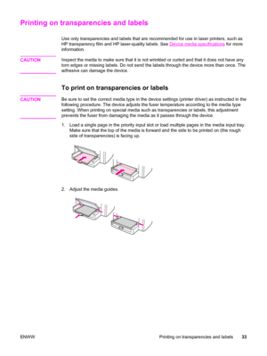 Page 43Printing on transparencies and labels
Use only transparencies and labels that are recommended for use in laser printers, such as
HP transparency film and HP laser-quality labels. See 
Device media specifications for more
information.
CAUTION
Inspect the media to make sure that it is not wrinkled or curled and that it does not have any
torn edges or missing labels. Do not send the labels through the device more than once. The
adhesive can damage the device.
To print on transparencies or labels
CAUTIONBe...