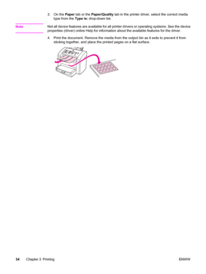 Page 443. On the Paper tab or the Paper/Quality tab in the printer driver, select the correct media
type from the Type is: drop-down list.
Note
Not all device features are available for all printer drivers or operating systems. See the device
properties (driver) online Help for information about the available features for the driver.
4. Print the document. Remove the media from the output bin as it exits to prevent it from
sticking together, and place the printed pages on a flat surface.
34Chapter 3 PrintingENWW
 