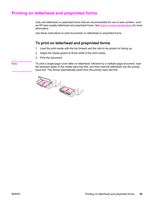 Page 45Printing on letterhead and preprinted forms
Only use letterhead or preprinted forms that are recommended for use in laser printers, such
as HP laser-quality letterhead and preprinted forms. See 
Device media specifications for more
information.
Use these instructions to print documents on letterhead or preprinted forms.
To print on letterhead and preprinted forms
1. Load the print media with the top forward and the side to be printed on facing up.
2. Adjust the media guides to fit the width of the print...