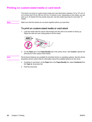 Page 46Printing on custom-sized media or card stock
The device can print on custom-sized media and card stock that is between 76 by 127 mm (3
by 5 inches) and 216 by 356 mm (8.5 by 14 inches) in size. Depending on the media, you can
print up to 10 sheets from the priority input slot. Use the media input tray for more than 10
sheets.
Note
Make sure that the sheets are not stuck together before you load them.
To print on custom-sized media or card stock
1. Load the media with the narrow side forward and the side...