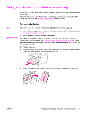 Page 47Printing on both sides of the media (manual duplexing)
To print on both sides of the media (manual duplexing), you must send the media through the
device twice.
Manual duplexing can cause the device to become dirty, which reduces print quality. If the
device becomes dirty, see 
Cleaning and maintenance for instructions.
To manually duplex
NoteThe printer driver also contains instructions and graphics for manually duplexing.
1. In the software program, open the device properties (printer driver). For...