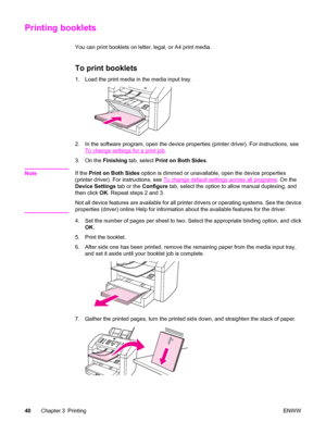 Page 50Printing booklets
You can print booklets on letter, legal, or A4 print media.
To print booklets
1. Load the print media in the media input tray.
2. In the software program, open the device properties (printer driver). For instructions, see
To change settings for a print job.
3. On the Finishing tab, select Print on Both Sides.
Note
If the Print on Both Sides option is dimmed or unavailable, open the device properties
(printer driver). For instructions, see 
To change default settings across all programs....