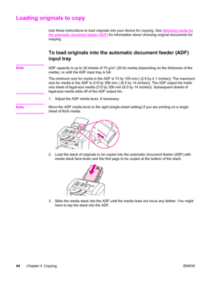 Page 54Loading originals to copy
Use these instructions to load originals into your device for copying. See Selecting media for
the automatic document feeder (ADF) for information about choosing original documents for
copying.
To load originals into the automatic document feeder (ADF)
input tray
NoteADF capacity is up to 30 sheets of 75 g/m2 (20 lb) media (depending on the thickness of the
media), or until the ADF input tray is full.
The minimum size for media in the ADF is 74 by 105 mm ( (2.9 by 4.1 inches))....