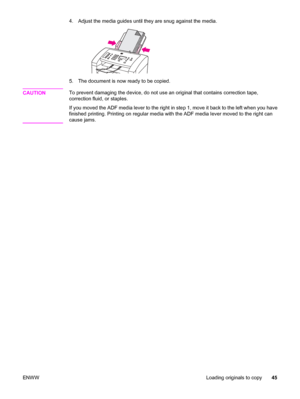 Page 554.
Adjust the media guides until they are snug against the media.
5. The document is now ready to be copied.
CAUTION
To prevent damaging the device, do not use an original that contains correction tape,
correction fluid, or staples.
If you moved the ADF media lever to the right in step 1, move it back to the left when you have
finished printing. Printing on regular media with the ADF media lever moved to the right can
cause jams.
ENWWLoading originals to copy45
 