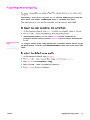 Page 57Adjusting the copy quality
The factory-set default for copy quality is Text. This setting is the best for items that contain
mostly text.
When making a copy of a photo or graphic, you can select the Photo setting to increase the
quality of your copy, or select the Best Photo setting for the highest photo quality.
If you want to conserve toner, and the copy quality is not as important, select Draft.
To adjust the copy quality for the current job
1. On the device control panel, press QUALITY to see the...