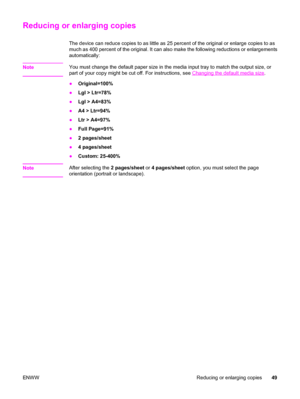 Page 59Reducing or enlarging copies
The device can reduce copies to as little as 25 percent of the original or enlarge copies to as
much as 400 percent of the original. It can also make the following reductions or enlargements
automatically:
Note
You must change the default paper size in the media input tray to match the output size, or
part of your copy might be cut off. For instructions, see 
Changing the default media size.
●Original=100%
●Lgl > Ltr=78%
●Lgl > A4=83%
●A4 > Ltr=94%
●Ltr > A4=97%
●Full...