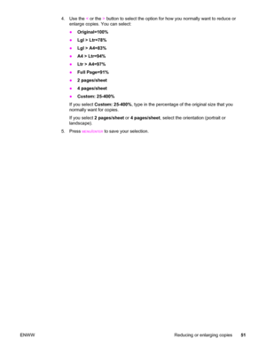 Page 614. Use the < or the > button to select the option for how you normally want to reduce or
enlarge copies. You can select:
●Original=100%
●Lgl > Ltr=78%
●Lgl > A4=83%
●A4 > Ltr=94%
●Ltr > A4=97%
●Full Page=91%
●2 pages/sheet
●4 pages/sheet
●Custom: 25-400%
If you select Custom: 25-400%, type in the percentage of the original size that you
normally want for copies.
If you select 2 pages/sheet or 4 pages/sheet, select the orientation (portrait or
landscape).
5. Press 
MENU/ENTER to save your selection.
ENWW...