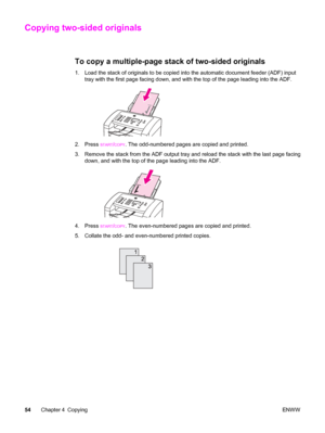 Page 64Copying two-sided originals
To copy a multiple-page stack of two-sided originals
1. Load the stack of originals to be copied into the automatic document feeder (ADF) input
tray with the first page facing down, and with the top of the page leading into the ADF.
2. Press START/COPY. The odd-numbered pages are copied and printed.
3. Remove the stack from the ADF output tray and reload the stack with the last page facing
down, and with the top of the page leading into the ADF.
4. Press START/COPY. The...