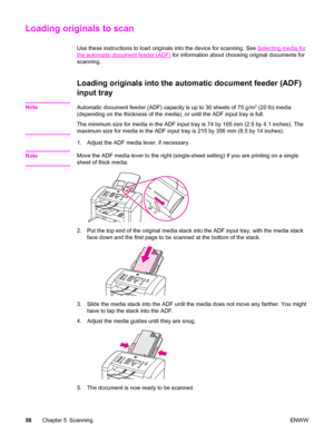 Page 66Loading originals to scan
Use these instructions to load originals into the device for scanning. See Selecting media for
the automatic document feeder (ADF) for information about choosing original documents for
scanning.
Loading originals into the automatic document feeder (ADF)
input tray
NoteAutomatic document feeder (ADF) capacity is up to 30 sheets of 75 g/m2 (20 lb) media
(depending on the thickness of the media), or until the ADF input tray is full.
The minimum size for media in the ADF input tray...