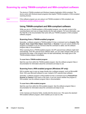 Page 74Scanning by using TWAIN-compliant and WIA-compliant software
The device is TWAIN-compliant and Windows Imaging Application (WIA)-compliant. The
device works with Windows-based programs that support TWAIN-compliant or WIA-compliant
scanning devices.
Note
If the software program you are using is not TWAIN-compliant or WIA-compliant, see
Scanning to another software program.
Using TWAIN-compliant and WIA-compliant software
While you are in a TWAIN-enabled or WIA-enabled program, you can gain access to the...