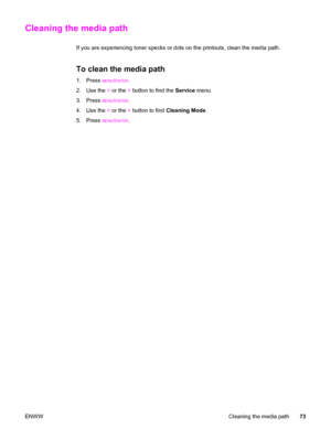 Page 83Cleaning the media path
If you are experiencing toner specks or dots on the printouts, clean the media path.
To clean the media path
1. Press MENU/ENTER.
2. Use the < or the > button to find the Service menu.
3. Press 
MENU/ENTER.
4. Use the < or the > button to find Cleaning Mode.
5. Press 
MENU/ENTER.
ENWWCleaning the media path73
 