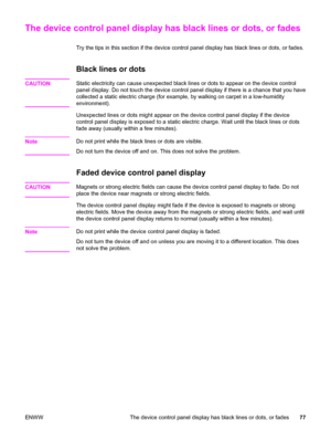 Page 87The device control panel display has black lines or dots, or fades
Try the tips in this section if the device control panel display has black lines or dots, or fades.
Black lines or dots
CAUTIONStatic electricity can cause unexpected black lines or dots to appear on the device control
panel display. Do not touch the device control panel display if there is a chance that you have
collected a static electric charge (for example, by walking on carpet in a low-humidity
environment).
Unexpected lines or dots...