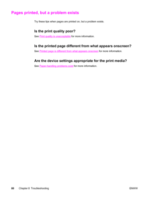 Page 90Pages printed, but a problem exists
Try these tips when pages are printed on, but a problem exists.
Is the print quality poor?
See Print quality is unacceptable for more information.
Is the printed page different from what appears onscreen?
See Printed page is different from what appears onscreen for more information.
Are the device settings appropriate for the print media?
See Paper-handling problems exist for more information.
80Chapter 8 TroubleshootingENWW
 