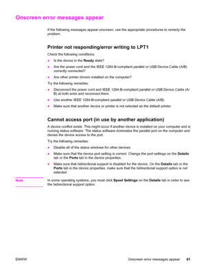 Page 91Onscreen error messages appear
If the following messages appear onscreen, use the appropriate procedures to remedy the
problem.
Printer not responding/error writing to LPT1
Check the following conditions:
●Is the device in the Ready state?
●Are the power cord and the IEEE 1284-B-compliant parallel or USB Device Cable (A/B)
correctly connected?
●Are other printer drivers installed on the computer?
Try the following remedies:
●Disconnect the power cord and IEEE 1284-B-compliant parallel or USB Device Cable...