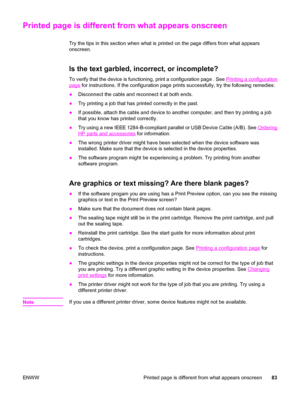 Page 93Printed page is different from what appears onscreen
Try the tips in this section when what is printed on the page differs from what appears
onscreen.
Is the text garbled, incorrect, or incomplete?
To verify that the device is functioning, print a configuration page . See Printing a configuration
page for instructions. If the configuration page prints successfully, try the following remedies:
●Disconnect the cable and reconnect it at both ends.
●Try printing a job that has printed correctly in the past....