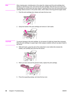 Page 96NoteWhen clearing jams, including jams in the output bin, always push the print-cartridge-door
release to open the top cover, and remove the print cartridge. Keep the top cover open and
the cartridge out until the jam has been cleared. Opening the top cover and removing the print
cartridge relieves tension on the printer rollers, which makes removing jammed pages easier.
1. Push the print-cartridge-door release and open the top cover.
2. Grasp the handle of the print cartridge and remove it. Set it...