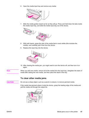 Page 976. Open the media input tray and remove any media.
7. Slide the media guides inward as far as they will go. Press and hold down the tabs inside
the media input tray, and slide the media input tray out of the device.
8. With both hands, grasp the side of the media that is most visible (this includes the
middle), and carefully pull it free from the device.
9. Replace the input tray into the device.
10. After clearing the media jam, you might need to turn the device off, and then turn it on
again.
Note
When...