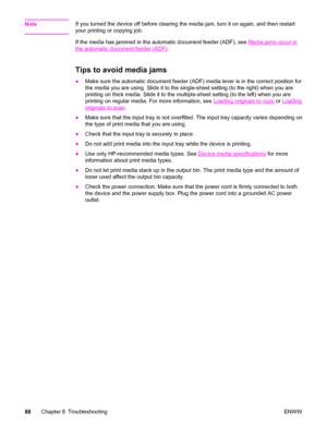 Page 98NoteIf you turned the device off before clearing the media jam, turn it on again, and then restart
your printing or copying job.
If the media has jammed in the automatic document feeder (ADF), see 
Media jams occur in
the automatic document feeder (ADF).
Tips to avoid media jams 
●Make sure the automatic document feeder (ADF) media lever is in the correct position for
the media you are using. Slide it to the single-sheet setting (to the right) when you are
printing on thick media. Slide it to the...