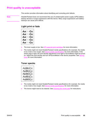 Page 99Print quality is unacceptable
This section provides information about identifying and correcting print defects.
Note
Hewlett-Packard does not recommend the use of uninterrupted power supply (UPS) battery-
backup devices or surge suppressors with this device. Many surge suppressors and battery-
backups can cause print defects.
Light print or fade
●The toner supply is low. See HP LaserJet print cartridges for more information.
●The media might not meet Hewlett-Packard media specifications (for example, the...