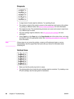 Page 100Dropouts
●A single sheet of media might be defective. Try reprinting the job.
●The moisture content of the media is uneven or the media has moist spots on the surface.
Try printing on different media. See 
Device media specifications for more information.
●The media lot is bad. The manufacturing processes can cause some areas to reject toner.
Try a different type of media.
●The print cartridge might be defective. See 
HP LaserJet print cartridges for more
information.
●Check Type is: on the Paper tab or...