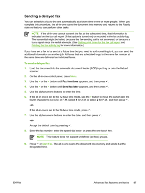 Page 105Sending a delayed fax
You can schedule a fax to be sent automatically at a future time to one or more people. When you
complete this procedure, the all-in-one scans the document into memory and returns to the Ready
state so that you can perform other tasks.
NOTE If the all-in-one cannot transmit the fax  at the scheduled time, that information is
indicated on the fax call report (if that option is turned on) or recorded in the fax activity log.
The transmittal might be halted because the fax-sending call...