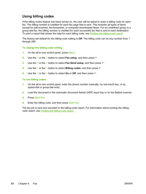 Page 106Using billing codes
If the billing codes feature has been turned on, the user will be asked to enter a billing code for each
fax. The billing number is credited for each fax page that is sent. This includes all types of faxes
except for poll-received, fax-forwarded, or computer-downloaded faxes. For an undefined group or a
group-dial fax, the billing number is credited for each successful fax that is sent to each destination.
To print a report that shows the total for each billing code, see 
Printing the...