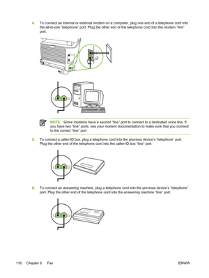 Page 1344.To connect an internal or external modem on a computer, plug one end of a telephone cord into
the all-in-one “telephone” port. Plug the other end of the telephone cord into the modem “line”
port.
NOTE Some modems have a second “line” port to connect to a dedicated voice line. If
you have two “line” ports, see your modem documentation to make sure that you connect
to the correct “line” port.
5. To connect a caller-ID box, plug a telephone cord into the previous devi\
ce’s “telephone” port.
Plug the...