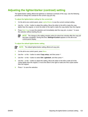 Page 141Adjusting the lighter/darker (contrast) setting
The lighter/darker setting affects the lightness or darkness (contrast) of the copy. Use the following
procedure to change the contrast for the current copy job only.
To adjust the lighter/darker setting for the current job
1.On the all-in-one control panel, press  Lighter/Darker to see the current contrast setting.
2. Use the  < or the  > button to adjust the setting. Move the slider to the left to make the copy
lighter than the original, or move the...