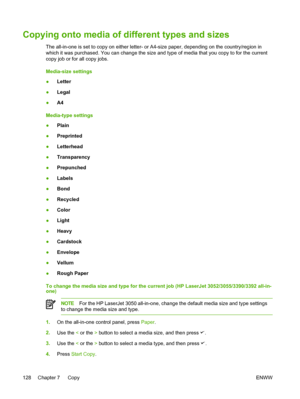 Page 146Copying onto media of different types and sizes
The all-in-one is set to copy on either letter- or A4-size paper, depending on the country/region in
which it was purchased. You can change the size and type of media that you copy to for the current
copy job or for all copy jobs.
Media-size settings
● Letter
● Legal
● A4
Media-type settings
● Plain
● Preprinted
● Letterhead
● Transparency
● Prepunched
● Labels
● Bond
● Recycled
● Color
● Light
● Heavy
● Cardstock
● Envelope
● Vellum
● Rough Paper
To change...