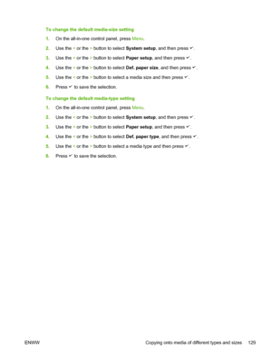 Page 147To change the default media-size setting
1.On the all-in-one control panel, press  Menu.
2. Use the  < or the  > button to select  System setup, and then press 
.
3. Use the  < or the  > button to select  Paper setup, and then press 
.
4. Use the  < or the  > button to select  Def. paper size, and then press 
.
5. Use the  < or the  > button to select a media size and then press 
.
6. Press 
 to save the selection.
To change the default media-type setting
1. On the all-in-one control panel, press  Menu....