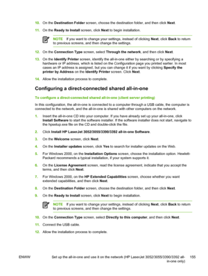 Page 17310.On the  Destination Folder  screen, choose the destination folder, and then click  Next.
11. On the  Ready to Install  screen, click Next to begin installation.
NOTE If you want to change your settings, instead of clicking  Next, click  Back to return
to previous screens, and then change the settings.
12. On the  Connection Type screen, select  Through the network, and then click Next.
13. On the  Identify Printer  screen, identify the all-in-one either by searching or by specifying a
hardware or IP...