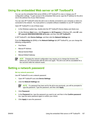 Page 175Using the embedded Web server or HP ToolboxFX
You can use the embedded Web server (EWS) or HP ToolboxFX to view or change your IP
configuration settings. To gain access to the embedded Web server, type the IP address for the all-in-
one in the address line of your Web browser.
You can view HP ToolboxFX when the all-in-one is directly connected to your computer or when it is
connected to the network. You must perform  a complete software installation to use HP ToolboxFX.
Open HP ToolboxFX in one of these...