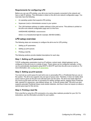 Page 191Requirements for configuring LPD
Before you can use LPD printing, your all-in-one must be properly connected to the network and
have a valid IP address. This information is listed on the all-in-one network configuration page. You
must also have the following:
●An operating system that supports LPD printing.
● Superuser (root) or Administrator access to your system.
● The LAN hardware address (or station address) of the print server. This address is printed on
the all-in-one network configuration page and...