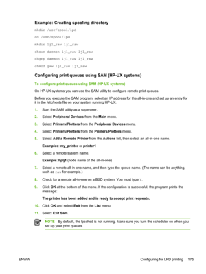 Page 193Example: Creating spooling directory
mkdir /usr/spool/lpd
cd /usr/spool/lpd
mkdir lj1_raw lj1_raw
chown daemon lj1_raw lj1_raw
chgrp daemon lj1_raw lj1_raw
chmod g+w lj1_raw lj1_raw
Configuring print queues using SAM (HP-UX systems)
To configure print queues using SAM (HP-UX systems)
On HP-UX systems you can use the SAM utility to configure remote print queues.
Before you execute the SAM program, select an IP address for the all-in-one and set up an entry for
it in the /etc/hosts file on your system...