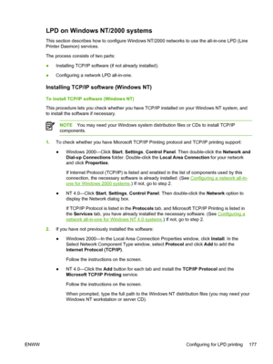 Page 195LPD on Windows NT/2000 systems
This section describes how to configure Windows NT/2000 networks to use the all-in-one LPD (Line
Printer Daemon) services.
The process consists of two parts:
●Installing TCP/IP software (if not already installed).
● Configuring a network LPD all-in-one.
Installing TCP/IP software (Windows NT)
To install TCP/IP software (Windows NT)
This procedure lets you check whether you have TCP/IP installed on your Windows NT system, and
to install the software if necessary.
NOTE
You...