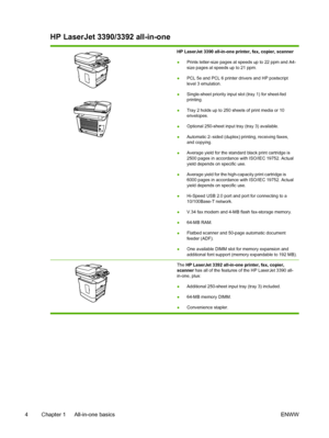 Page 22HP LaserJet 3390/3392 all-in-one
HP LaserJet 3390 all-in-one printer, fax, copier, scanner
●Prints letter-size pages at speeds up to 22 ppm and A4-
size pages at speeds up to 21 ppm.
● PCL 5e and PCL 6 printer drivers and HP postscript
level 3 emulation.
● Single-sheet priority input slot (tray 1) for sheet-fed
printing.
● Tray 2 holds up to 250 sheets of print media or 10
envelopes.
● Optional 250-sheet input tray (tray 3) available.
● Automatic 2–sided (duplex) printing, receiving faxes,
and copying.
●...