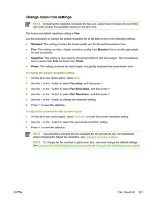 Page 239Change resolution settings
NOTEIncreasing the resolution increases the fax size.  Larger faxes increase the send time
and could exceed the available memory in the all-in-one.
The factory-set default resolution setting is  Fine.
Use this procedure to change the default resolution for  all fax jobs to one of the following settings:
● Standard
: This setting provides the lowest quality and the fastest transmission time.
● Fine
: This setting provides a higher resolution quality than  Standard that is...