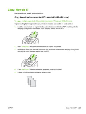 Page 241Copy: How do I?
Use this section to answer copying questions.
Copy two-sided documents (HP LaserJet 3050 all-in-one)
To copy a multiple-page stack of two-sided documents (HP LaserJet 3050 all-in-one)
Copies resulting from this procedure are printed on one side, and need to be hand-collated.
1.Load the documents to be copied into the  automatic document feeder (ADF) input tray with the
first page facing down, and with the top of the page leading into the ADF.
2. Press  Start Copy. The odd-numbered pages...