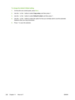 Page 244To change the default 2-Sided setting
1.On the all-in-one control panel, press  Menu.
2. Use the  < or the  > button to select  Copy setup, and then press 
.
3. Use the  < or the  > button to select  Default 2-sided, and then press 
.
4. Use the  < or the  > button to select the option for how  you normally want to use the automatic
duplexer when you copy documents.
5. Press 
 to save the selection
226 Chapter 11   How do I? ENWW
 