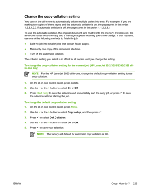 Page 247Change the copy-collation setting
You can set the all-in-one to automatically collate multiple copies into sets. For example, if you are
making two copies of three pages and the automatic collation is on, the pages print in this order:
1,2,3,1,2,3. If automatic collation is off, the pages print in this order: 1,1,2,2,3,3.
To use the automatic collation, the original document size must  fit into the memory. If it does not, the
all-in-one makes only one copy and a message appears notifying you of the...