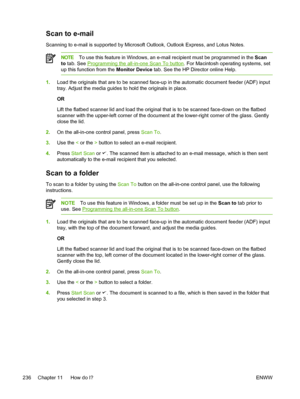 Page 254Scan to e-mail
Scanning to e-mail is supported by Microsoft Outlook, Outlook Express, and Lotus Notes.
NOTETo use this feature in Windows, an e-mail recipient must be programmed in the  Scan
to  tab. See 
Programming the all-in-one Scan To button . For Macintosh operating systems, set
up this function from the  Monitor Device tab. See the HP Director online Help.
1.Load the originals that are to be scanned face-up in the automatic document feeder (ADF) input
tray. Adjust the media guides to hold the...