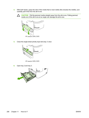 Page 2744.With both hands, grasp the side of the media that is most visible (this includes the middle), and
carefully pull it free from the all-in-one.
CAUTION Pull the jammed media straight away from the all-in-one. Pulling jammed
media out of the all-in-one at an angle can damage the all-in-one.
HP LaserJet 3390/3392
5. Close the single-sheet priority input slot (tray 1) door.
HP LaserJet 3390/3392
6.Open tray 2 and tray 3.
256 Chapter 11   How do I? ENWW
 