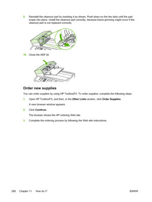 Page 2849.Reinstall the cleanout part by inserting it as shown. Push down on the two tabs until the part
snaps into place. Install the cleanout part correctly, because future jamming might occur if the
cleanout part is not replaced correctly.
10.Close the ADF lid.
Order new supplies
You can order supplies by using HP ToolboxFX. To order supplies, complete the following steps.
1.Open HP ToolboxFX, and then, in the  Other Links section, click  Order Supplies .
A new browser window appears.
2. Click  Continue .
The...