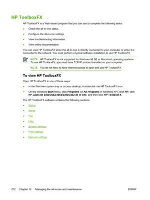 Page 290HP ToolboxFX
HP ToolboxFX is a Web-based program that you can use to complete the following tasks:
●Check the all-in-one status.
● Configure the all-in-one settings.
● View troubleshooting information.
● View online documentation.
You can view HP ToolboxFX when the all-in-one is  directly connected to your computer or when it is
connected to the network. You must perform  a typical software installation to use HP ToolboxFX.
NOTEHP ToolboxFX is not supported for Windows  98 SE or Macintosh operating...