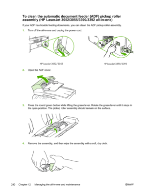 Page 308To clean the automatic document feeder (ADF) pickup roller
assembly (HP LaserJet 3052/3055/3390/3392 all-in-one)
If your ADF has trouble feeding documents, you can clean the ADF pickup roller assembly.
1.Turn off the all-in-one and unplug the power cord.
HP LaserJet 3052/3055
HP LaserJet 3390/3392
2.Open the ADF cover.
3.Press the round green button while lifting the green  lever. Rotate the green lever until it stops in
the open position. The pickup roller assembly should remain on the surface.
4....