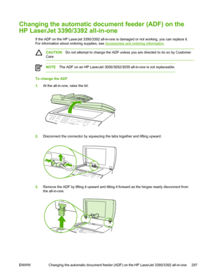 Page 315Changing the automatic document feeder (ADF) on the
HP LaserJet 3390/3392 all-in-one
If the ADF on the HP LaserJet 3390/3392 all-in-one is damaged or not working, you can replace it.
For information about ordering supplies, see 
Accessories and ordering information .
CAUTION Do not attempt to change the ADF unless you are directed to do so by Customer
Care.
NOTE The ADF on an HP LaserJet 3050/3052/3055 all-in-one is not replaceable.
To change the ADF
1.At the all-in-one, raise the lid.
2.Disconnect the...