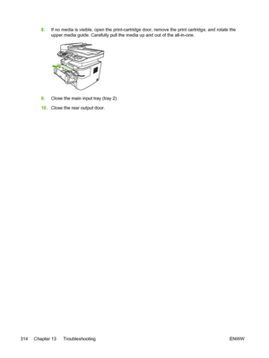 Page 3328.If no media is visible,  open the print-cartridge door, remove the print cartridge, and rotate the
upper media guide. Carefully pull the media  up and out of the all-in-one.
9.Close the main input tray (tray 2).
10. Close the rear output door.
314 Chapter 13   Troubleshooting ENWW
 