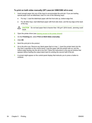 Page 72To print on both sides manually (HP LaserJet 3390/3392 all-in-one)
1.Insert enough paper into one of the trays to  accommodate the print job. If you are loading
special paper such as letterhead, load it in one of the following ways:
● For tray 1, load the letterhead paper 
with the front side up, bottom-edge first.
● For all other trays, load letterhead paper with front
 side down, and the top edge at the back
of the tray.
CAUTION Do not load paper that is heavier than 105 g/m2 (28 lb bond). Jamming...