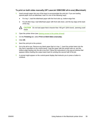 Page 77To print on both sides manually (HP LaserJet 3390/3392 all-in-one) (Macintosh)
1.Insert enough paper into one of the trays to accommodate the print job. If you are loading
special paper such as letterhead, load it  in one of the following ways:
● For tray 1, load the letterhead paper with the front side up, bottom-edge first.
● For all other trays, load letterhead paper with front side down, and the top edge at the back
of the tray.
CAUTION
Do not load paper that is heavier than 105 g/m2 (28 lb bond)....